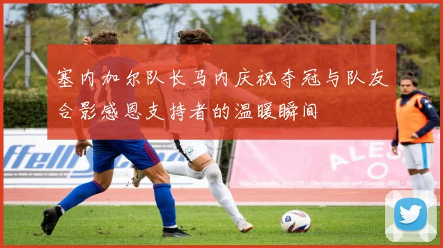 塞内加尔队长马内庆祝夺冠与队友合影感恩支持者的温暖瞬间