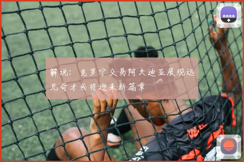 解说：克罗宁交易阿夫迪亚展现远见奇才或将迎来新篇章