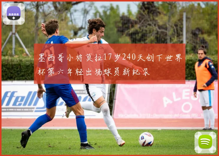 墨西哥小将莫拉17岁240天创下世界杯第六年轻出场球员新纪录