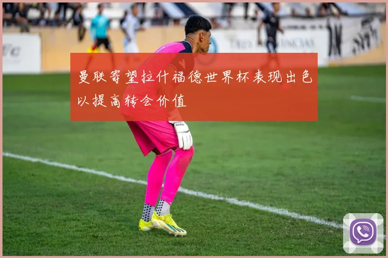 曼联寄望拉什福德世界杯表现出色以提高转会价值