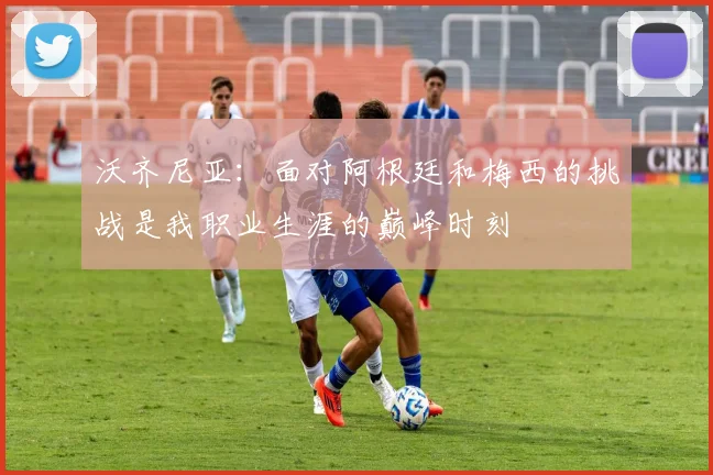沃齐尼亚：面对阿根廷和梅西的挑战是我职业生涯的巅峰时刻
