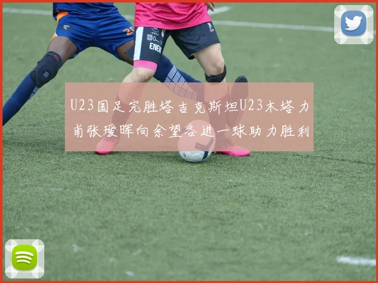 U23国足完胜塔吉克斯坦U23木塔力甫张瑷晖向余望各进一球助力胜利