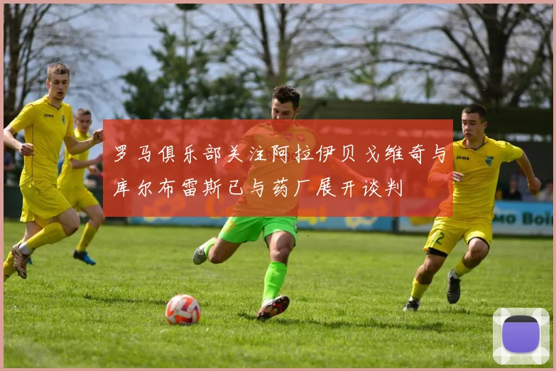 罗马俱乐部关注阿拉伊贝戈维奇与库尔布雷斯已与药厂展开谈判