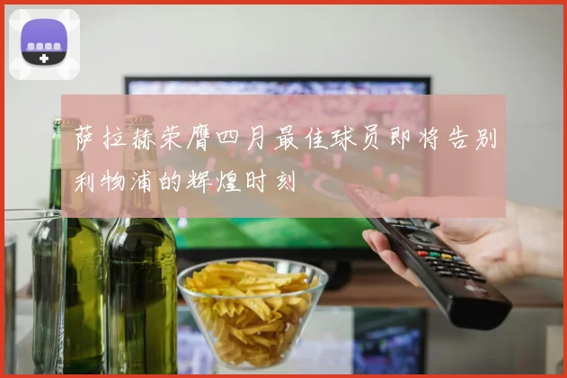 萨拉赫荣膺四月最佳球员即将告别利物浦的辉煌时刻