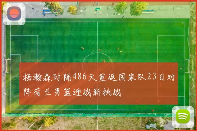 杨瀚森时隔486天重返国家队23日对阵荷兰男篮迎战新挑战