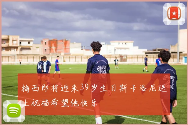 梅西即将迎来39岁生日斯卡洛尼送上祝福希望他快乐