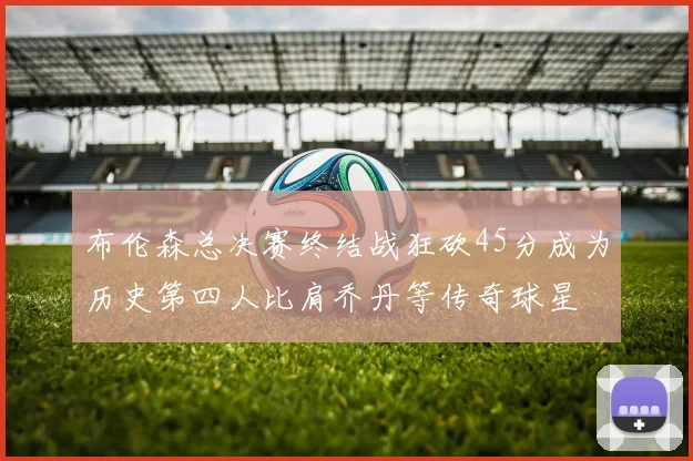 布伦森总决赛终结战狂砍45分成为历史第四人比肩乔丹等传奇球星