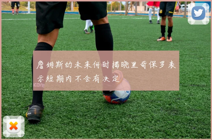 詹姆斯的未来何时揭晓里奇保罗表示短期内不会有决定