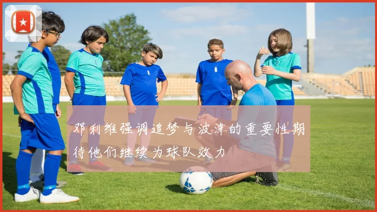 邓利维强调追梦与波津的重要性期待他们继续为球队效力