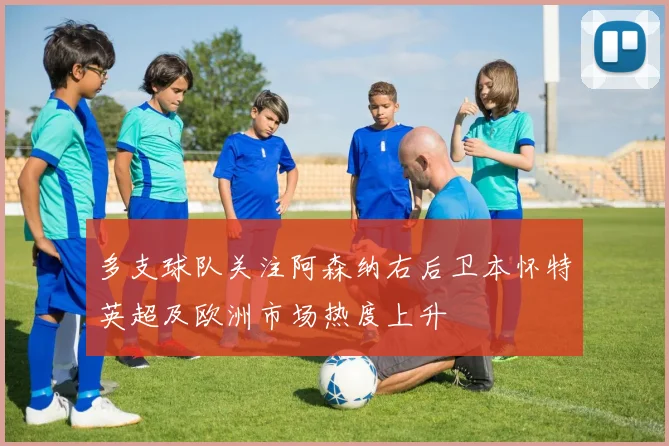 多支球队关注阿森纳右后卫本怀特英超及欧洲市场热度上升