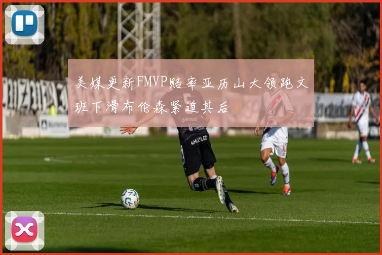 美媒更新FMVP赔率亚历山大领跑文班下滑布伦森紧追其后