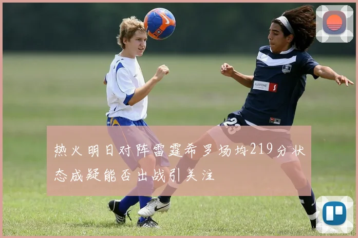 热火明日对阵雷霆希罗场均219分状态成疑能否出战引关注