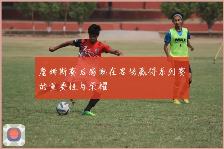 詹姆斯赛后感慨在客场赢得系列赛的重要性与荣耀