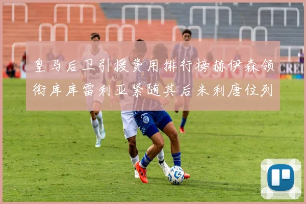 皇马后卫引援费用排行榜赫伊森领衔库库雷利亚紧随其后米利唐位列第三