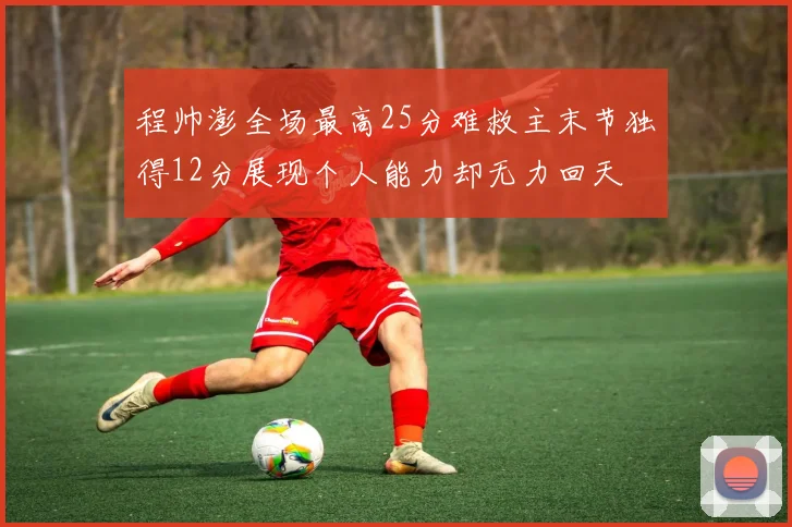 程帅澎全场最高25分难救主末节独得12分展现个人能力却无力回天